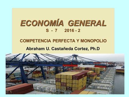 ECONOMÍA GENERAL S - 7 2016 - 2 COMPETENCIA PERFECTA Y MONOPOLIO Abraham U. Castañeda Cortez, Ph.D.