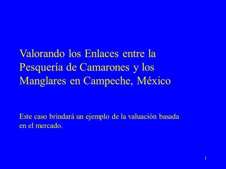 1 Valorando los Enlaces entre la Pesquería de Camarones y los Manglares en Campeche, México Este caso brindará un ejemplo de la valuación basada en el.