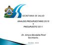 SECRETARIA DE SALUD ANALISIS PRESUPUESTARIO 2010 Y PRESUPUESTO 2011 Dr. Arturo Bendaña Pinel Secretario. Octubre 2010.