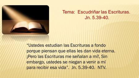 Tema: Escudriñar las Escrituras. Jn. 5.39-40. “Ustedes estudian las Escrituras a fondo porque piensan que ellas les dan vida eterna. ¡Pero las Escrituras.
