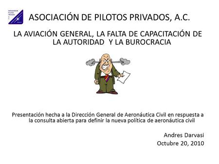 ASOCIACIÓN DE PILOTOS PRIVADOS, A.C. LA AVIACIÓN GENERAL, LA FALTA DE CAPACITACIÓN DE LA AUTORIDAD Y LA BUROCRACIA Presentación hecha a la Dirección General.