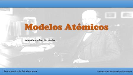 Fundamentos de física Moderna Universidad Nacional de Colombia Modelos Atómicos Johan Camilo Díaz Hernández.