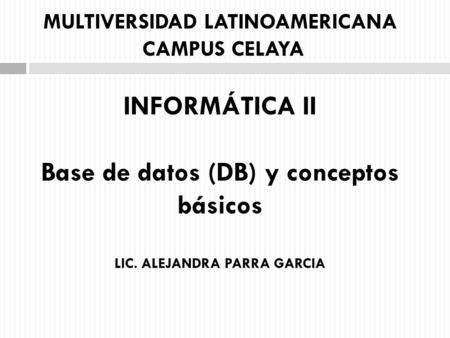 MULTIVERSIDAD LATINOAMERICANA CAMPUS CELAYA INFORMÁTICA II Base de datos (DB) y conceptos básicos LIC. ALEJANDRA PARRA GARCIA.