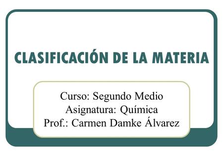 CLASIFICACIÓN DE LA MATERIA Curso: Segundo Medio Asignatura: Química Prof.: Carmen Damke Álvarez.