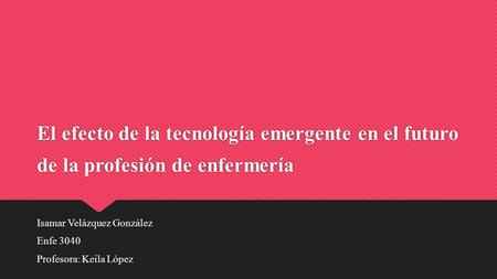 El efecto de la tecnología emergente en el futuro de la profesión de enfermería Isamar Velázquez González Enfe 3040 Profesora: Keila López Isamar Velázquez.