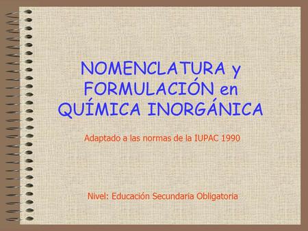 NOMENCLATURA y FORMULACIÓN en QUÍMICA INORGÁNICA Adaptado a las normas de la IUPAC 1990 Nivel: Educación Secundaria Obligatoria.