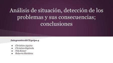 Análisis de situación, detección de los problemas y sus consecuencias; conclusiones Integrantes del Equipo 4 ●Christian Aquino ●Christian Espinola ●Nils.