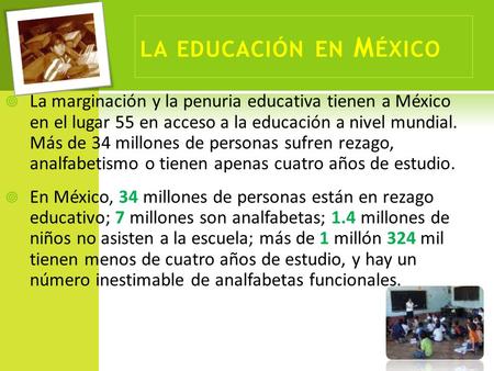 LA EDUCACIÓN EN M ÉXICO  La marginación y la penuria educativa tienen a México en el lugar 55 en acceso a la educación a nivel mundial. Más de 34 millones.