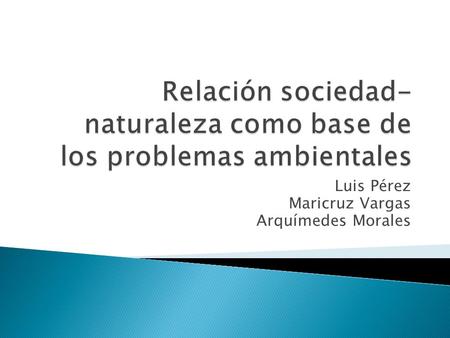 Luis Pérez Maricruz Vargas Arquímedes Morales.  El hombre extrae de la naturaleza recursos para satisfacer sus necesidades  Ha cambiado con el tiempo.