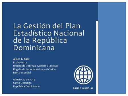 BANCO MUNDIAL La Gestión del Plan Estadístico Nacional de la República Dominicana Javier E. Báez Economista Unidad de Pobreza, Genero y Equidad Región.