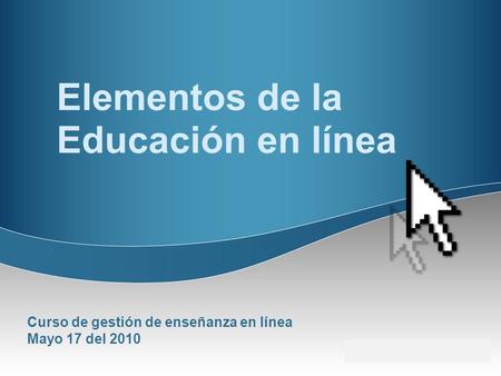 Elementos de la Educación en línea Curso de gestión de enseñanza en línea Mayo 17 del 2010.