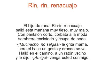Rin, rin, renacuajo El hijo de rana, Rinrín renacuajo salió esta mañana muy tieso, muy majo. Con pantalón corto, corbata a la moda sombrero encintado y.