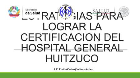 ESTRATEGIAS PARA LOGRAR LA CERTIFICACION DEL HOSPITAL GENERAL HUITZUCO L.E. Emilia Castrejón Hernández.