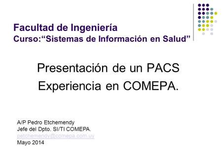 Presentación de un PACS Experiencia en COMEPA. Facultad de Ingeniería Curso:“Sistemas de Información en Salud” A/P Pedro Etchemendy Jefe del Dpto. SI/TI.