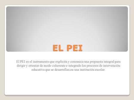 EL PEI El PEI es el instrumento que explicita y comunica una propuesta integral para dirigir y orientar de modo coherente e integrado los procesos de intervención.