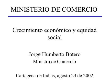 MINISTERIO DE COMERCIO Crecimiento económico y equidad social Jorge Humberto Botero Ministro de Comercio Cartagena de Indias, agosto 23 de 2002.
