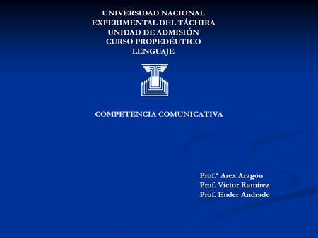 UNIVERSIDAD NACIONAL EXPERIMENTAL DEL TÁCHIRA UNIDAD DE ADMISIÓN CURSO PROPEDÉUTICO LENGUAJE COMPETENCIA COMUNICATIVA Prof.ª Arex Aragón Prof. Víctor Ramírez.