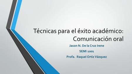 Técnicas para el éxito académico: Comunicación oral Jason N. De la Cruz Irene SEMI 1001 Profa. Raquel Ortiz Vázquez.