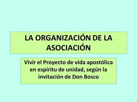 LA ORGANIZACIÓN DE LA ASOCIACIÓN Vivir el Proyecto de vida apostólica en espíritu de unidad, según la invitación de Don Bosco.