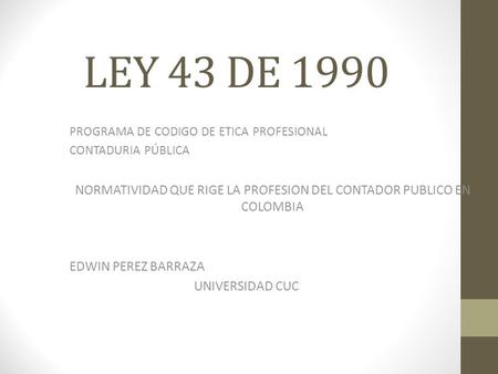 LEY 43 DE 1990 PROGRAMA DE CODIGO DE ETICA PROFESIONAL CONTADURIA PÚBLICA NORMATIVIDAD QUE RIGE LA PROFESION DEL CONTADOR PUBLICO EN COLOMBIA EDWIN PEREZ.