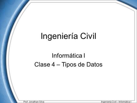Prof. Jonathan Silva Ingeniería Civil – Informática I Ingeniería Civil Informática I Clase 4 – Tipos de Datos.