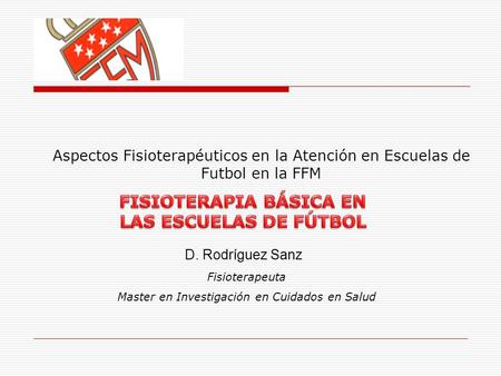 Aspectos Fisioterapéuticos en la Atención en Escuelas de Futbol en la FFM D. Rodríguez Sanz Fisioterapeuta Master en Investigación en Cuidados en Salud.