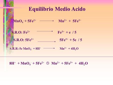 Equilibrio Medio Acido MnO 4 - + 5Fe 2+ Mn 2+ + 5Fe 3+ S.R.O: Fe 2+ Fe 3+ + e / 5 S.R.R: 5e MnO 4 - + 8H + Mn 2+ + 4H 2 O S.R.O: 5Fe 2+ 5Fe 3+ + 5e / 5.