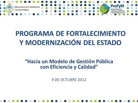 PROGRAMA DE FORTALECIMIENTO Y MODERNIZACIÓN DEL ESTADO “Hacia un Modelo de Gestión Pública con Eficiencia y Calidad” 9 DE OCTUBRE 2012.