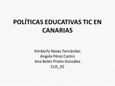 POLÍTICAS EDUCATIVAS TIC EN CANARIAS Kimberly Navas Fernández Ángela Pérez Castro Ana Belén Prieto González CLIS_02.