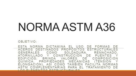 NORMA ASTM A36 Objetivo: Esta norma dictamina el uso de formas de aceros destinados propósitos estructurales generales como soldadura, remachado, atornillado.