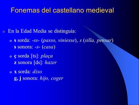 Fonemas del castellano medieval o En la Edad Media se distinguía: o s sorda: -ss- (passo, viniesse), s (silla, pensar) s sonora: -s- (casa) o ç sorda [ts]: