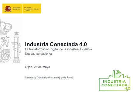 Industria Conectada 4.0 La transformación digital de la industria española Nuevas actuaciones Gijón, 26 de mayo Secretaría General de Industria y de la.