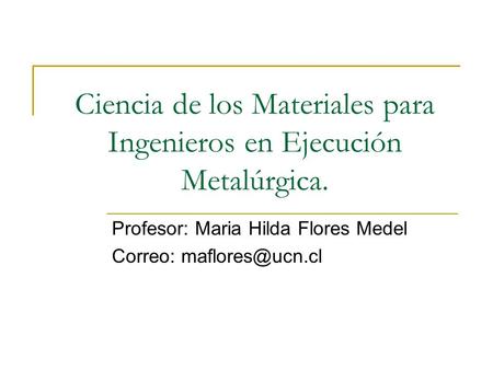 Ciencia de los Materiales para Ingenieros en Ejecución Metalúrgica. Profesor: Maria Hilda Flores Medel Correo: