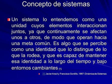 Concepto de sistemas Un sistema lo entendemos como una unidad cuyos elementos interaccionan juntos, ya que continuamente se afectan unos a otros, de modo.