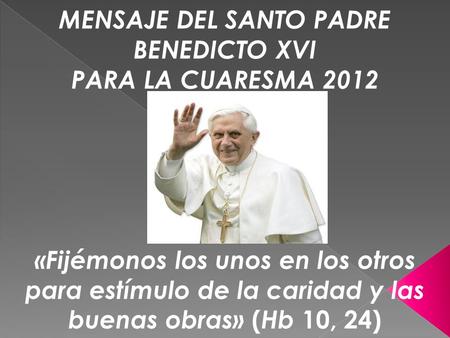 MENSAJE DEL SANTO PADRE BENEDICTO XVI PARA LA CUARESMA 2012 «Fijémonos los unos en los otros para estímulo de la caridad y las buenas obras» ( Hb 10, 24)