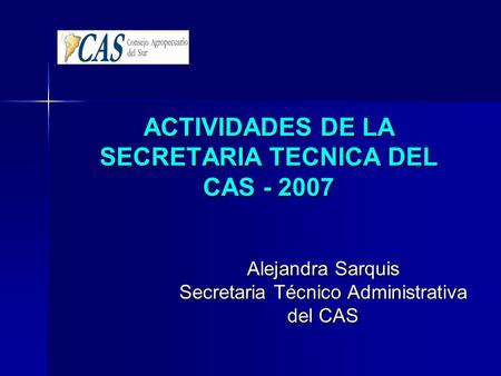 ACTIVIDADES DE LA SECRETARIA TECNICA DEL CAS - 2007 Alejandra Sarquis Secretaria Técnico Administrativa del CAS.