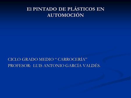 El PINTADO DE PLÁSTICOS EN AUTOMOCIÓN CICLO GRADO MEDIO “ CARROCERÍA” PROFESOR: LUIS ANTONIO GARCÍA VALDÉS.
