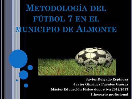M ETODOLOGÍA DEL FÚTBOL 7 EN EL MUNICIPIO DE A LMONTE Javier Delgado Espinosa Javier Giménez Fuentes Guerra Máster Educación Físico-deportiva 2012/2013.