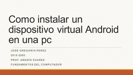 Como instalar un dispositivo virtual Android en una pc JOSE GREGORIO PEREZ 2015-2500 PROF. AMADIS SUAREZ FUNDAMENTOS DEL COMPUTADOR.