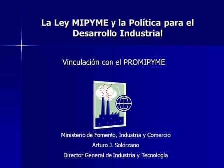 La Ley MIPYME y la Política para el Desarrollo Industrial Vinculación con el PROMIPYME Ministerio de Fomento, Industria y Comercio Arturo J. Solórzano.