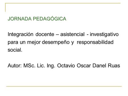 JORNADA PEDAGÓGICA Integración docente – asistencial - investigativo para un mejor desempeño y responsabilidad social. Autor: MSc. Lic. Ing. Octavio Oscar.