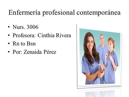 Enfermería profesional contemporánea Nurs. 3006 Profesora: Cinthia Rivera Rn to Bsn Por: Zenaida Pérez.