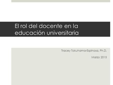 El rol del docente en la educación universitaria Tracey Tokuhama-Espinosa, Ph.D. Marzo 2015.
