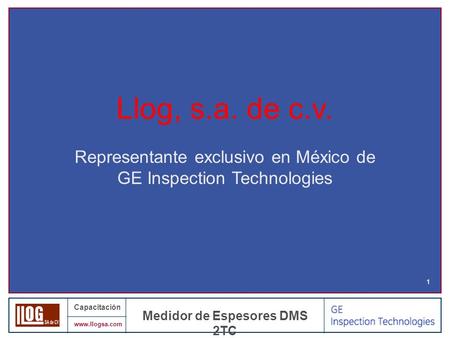 Capacitación www.llogsa.com Medidor de Espesores DMS 2TC 1 Llog, s.a. de c.v. Representante exclusivo en México de GE Inspection Technologies.