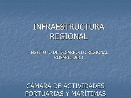 INFRAESTRUCTURA REGIONAL INSTITUTO DE DESARROLLO REGIONAL ROSARIO 2013 CÁMARA DE ACTIVIDADES PORTUARIAS Y MARÍTIMAS.