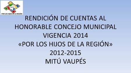 RENDICIÓN DE CUENTAS AL HONORABLE CONCEJO MUNICIPAL VIGENCIA 2014 «POR LOS HIJOS DE LA REGIÓN» 2012-2015 MITÚ VAUPÉS.