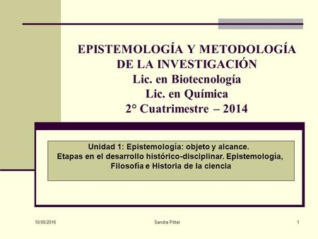 10/06/2016 Sandra Pittet1 EPISTEMOLOGÍA Y METODOLOGÍA DE LA INVESTIGACIÓN Lic. en Biotecnología Lic. en Química 2° Cuatrimestre – 2014 Unidad 1: Epistemología: