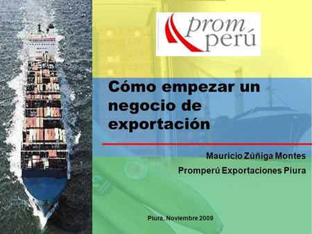 Cómo empezar un negocio de exportación Mauricio Zúñiga Montes Promperú Exportaciones Piura Piura, Noviembre 2009.