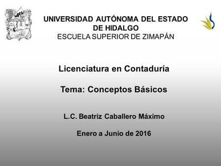 UNIVERSIDAD AUTÓNOMA DEL ESTADO DE HIDALGO ESCUELA SUPERIOR DE ZIMAPÁN Licenciatura en Contaduría Tema: Conceptos Básicos L.C. Beatriz Caballero Máximo.