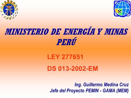 LEY 277651 DS 013-2002-EM Ing. Guillermo Medina Cruz Jefe del Proyecto PEMIN - GAMA (MEM) MINISTERIO DE ENERGÍA Y MINAS PERÚ.